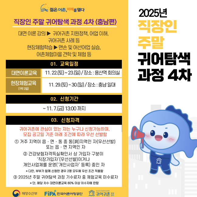 직장인 주말 귀어탐색 과정 4차&nbsp;젊은 어촌, 미래를 열다&nbsp;2025년 직장인 주말 귀어탐색 과정 4차 (충남편)&nbsp;대면 이론 강의 → 귀어귀촌 지원정책, 어업 이해, 귀어귀촌 사례 등&nbsp;현장체험학습 → 맨손 및 어선어업 실습, 어촌체험마을 견학 및 체험 등&nbsp;01. 교육일정&nbsp;대면이론교육11.22.(토) ~ 23.(일) / 장소: 용산역 회의실&nbsp;현장체험교육 (1박2일)11.29.(토) ~ 30.(일) / 장소: 충남 일대&nbsp;02. 신청기간&nbsp;~ 11.7.(금) 13:00 까지&nbsp;03. 신청자격&nbsp;거주 지역이 읍·면·동 중 동(洞)지역인 자(우선선발) 또는 읍·면 지역인 자&nbsp;건강보험자격득실확인서 상 가입자 구분이 ‘직장가입자’(우선선발)이거나,개인사업체를 운영(‘개인사업자’ 등록) 중인 자&nbsp;단, 배우자 병행 신청한 경우 2명 모두 요건 충족 필요&nbsp;2025년 주말 귀어탐색 과정 기초교육 또는 직장인 과정 미수료자&nbsp;단, 해당 차수 대면이론교육 80% 이상 이수해야 함&nbsp;주최: 해양수산부주관: FIPA 한국어촌어항공단협력: 귀어귀촌종합센터​