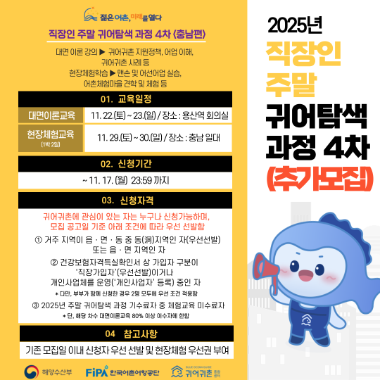 직장인 주말 귀어탐색 과정 4차 .(로고)젋은어촌, 미래를 열다직장인 주말 귀어탐색 과정 4차 〈충남편〉대면 이론 강의 〉 귀어귀촌 지원정책, 어업 이해, 귀어귀촌 사례 등현장체험학습 〉 맨손 및 어선어업 실습, 어촌체험마을 견학 및 체험 등01. 교육일정대면이론교육 : 11.22.(토) ~ 23.(일) / 장소 : 용산역 회의실현장체험교육(1박 2일) : 11.29.(토) ~ 30.(일) / 장소 : 충남 일대02. 신청기간~ 11.7.(금) 13:00 까지03. 신청자격귀어귀촌 관심이 있는 자는 누구나 신청가능하며,모집 공고일 기준 아래 조건에 따라 우선 선발함① 거주 지역이 읍ㆍ면ㆍ동 중 (洞)지역인 자(우선선발)또는 읍, 면 지역인 자② 건강보험자격득실확인서 상 가입자 구분이직장가입자(우선선발)이거나개인사업체를 운영(개인사업자 등록) 중인 자* 다만, 부부가 함께 신청한 경우 2명 모두에 우선 조건 적용함③ 2025년 주말 귀어탐색 과정 기수료자 중 체험교육 미수료자* 단, 해당 차수 대면이론교육 80% 이상 이수자에 한함(로고)해양수산부(로고)한국어촌어항공단(로고)귀어귀촌 종합센터