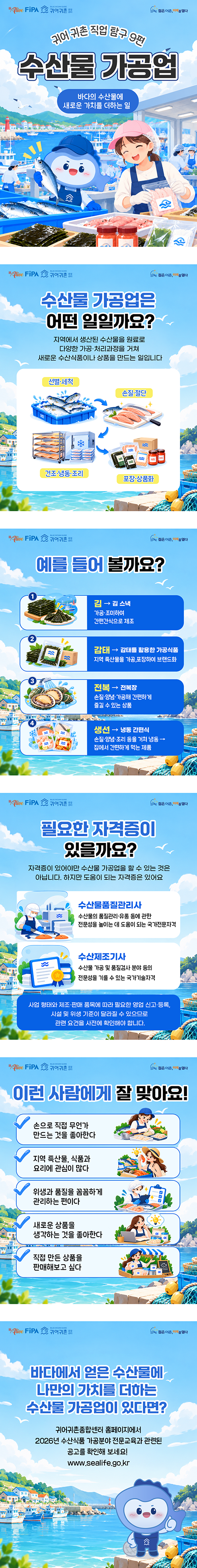 [10월 4차 카드뉴스] 수산물 가공업 젊은어촌 미래를 열다, 귀어귀촌종합센터, alive FiPA. 귀어귀촌 직업 탐구 9편 수산물 가공업, 바다의 수산물에 새로운 가치를 더하는 일 젊은어촌 미래를 열다, 귀어귀촌종합센터, alive FiPA. 수산물 가공업은 어떤 일일까요? 지역에서 생산된 수산물을 원료로 다양한 가공·처리과정을 거쳐 새로운 수산식품이나 상품을 만드는 일입니다. 선별·세척, 손질·절단, 건조·냉동·조리, 포장·상품화 젊은어촌 미래를 열다, 귀어귀촌종합센터, alive FiPA. 예를 들어 볼까요? 1 김 -> 김 스낵: 가공·조미하여 간편간식으로 제조, 2 감태 -> 감태를 활용한 가공식품: 지역 특산물을 가공,포장하여 브랜드화, 3 전복 -> 전복장: 손질·양념·가공해 간편하게 즐길 수 있는 상품, 4 생선 -> 냉동 간편식: 손질·양념·조리 등을 거쳐 냉동 -> 집에서 간편하게 먹는 제품 젊은어촌 미래를 열다, 귀어귀촌종합센터, alive FiPA. 필요한 자격증이 있을까요? 자격증이 있어야만 수산물 가공업을 할 수 있는 것은 아닙니다. 하지만 도움이 되는 자격증은 있어요. 수산물품질관리사: 수산물의 품질관리·유통 등에 관한 전문성을 높이는 데 도움이 되는 국가전문자격. 수산제조기사: 수산물 가공 및 품질검사 분야 등의 전문성을 기를 수 있는 국가기술자격. 사업 형태와 제조·판매 품목에 따라 필요한 영업 신고·등록, 시설 및 위생 기준이 달라질 수 있으므로 관련 요건을 사전에 확인해야 합니다. 젊은어촌 미래를 열다, 귀어귀촌종합센터, alive FiPA. 이런 사람에게 잘 맞아요! 손으로 직접 무언가 만드는 것을 좋아한다, 지역 특산물, 식품과 요리에 관심이 많다, 위생과 품질을 꼼꼼하게 관리하는 편이다, 새로운 상품을 생각하는 것을 좋아한다, 직접 만든 상품을 판매해보고 싶다. 젊은어촌 미래를 열다, 귀어귀촌종합센터, alive FiPA. 바다에서 얻은 수산물에 나만의 가치를 더하는 수산물 가공업이 있다면? 귀어귀촌종합센터 홈페이지에 2026년 수산식품 가공분야 전문교육과 관련된 공고를 확인해 보세요! www.sealife.go.kr