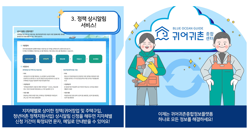 3. 정책 상시알림 서비스!
						지자체별로 상이한 정책(귀어창업 및 주택구입,
						청년어촌 정책지원사업) 상시알림 신청을 해두면 지자체별
						신청 기간이 확정되면 문자, 메일로 안내받을 수 있어요!
						이제는 귀어귀촌종합정보플랫폼
						하나로 모든 정보를 해결하세요!