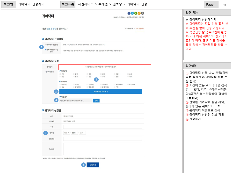 화면명 : 귀어닥터 신청하기
						화면흐름 : 지원서비스 > 주제별 > 멘토링 > 귀어닥터 신청
						화면 기능
						* 귀어닥터 신청페이지
						* 귀어닥터는 직접 신청 혹은 센터 추천을 받아 신청 가능하다.
						* 직접신청 할 경우 2번이 활성화 되며 하위 귀어닥터 찾기에서
						조건에 따라, 혹은 이름 검색을통해 원하는 귀어닥터를 찾을 수 있다.
						화면설명
						① 귀어닥터 선택 방법 선택(귀어닥터 직접신청/귀어닥터 센터 추천 받기)
						② 조건에 맞는 귀어닥터를 검색할 수 있다. 
						지역, 분야를 선택한다.(조건은 복수선택하여 검색이 가능하다)
						③ 선택된 귀어닥터 상담 지역, 분야에 맞는 귀어닥터 조회
						④ 귀어닥터 이름으로 검색
						⑤ 귀어닥터 신청인 정보 기록
						⑥ 신청하기